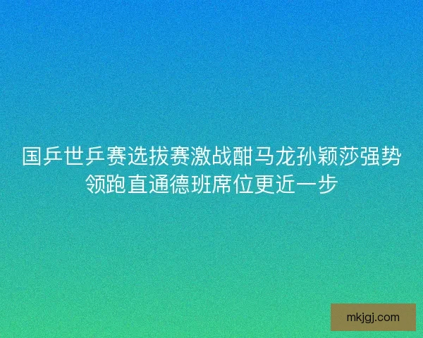 国乒世乒赛选拔赛激战酣马龙孙颖莎强势领跑直通德班席位更近一步