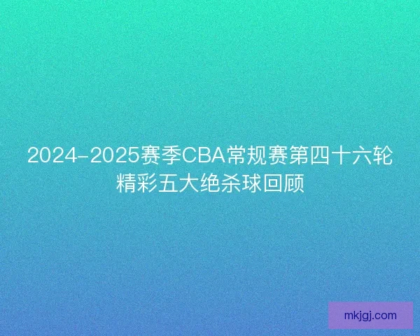2024-2025赛季CBA常规赛第四十六轮精彩五大绝杀球回顾 2024-2025赛季CBA常规赛第四十六轮精彩五大绝杀球回顾