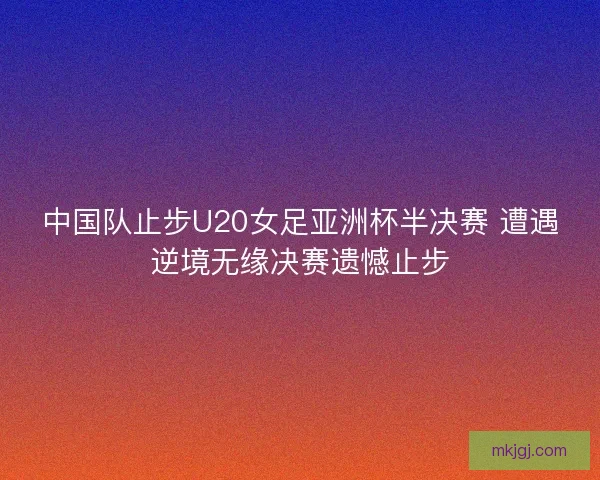 中国队止步U20女足亚洲杯半决赛 遭遇逆境无缘决赛遗憾止步 中国队止步U20女足亚洲杯半决赛 遭遇逆境无缘决赛遗憾止步