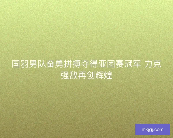 国羽男队奋勇拼搏夺得亚团赛冠军 力克强敌再创辉煌 国羽男队奋勇拼搏夺得亚团赛冠军 力克强敌再创辉煌