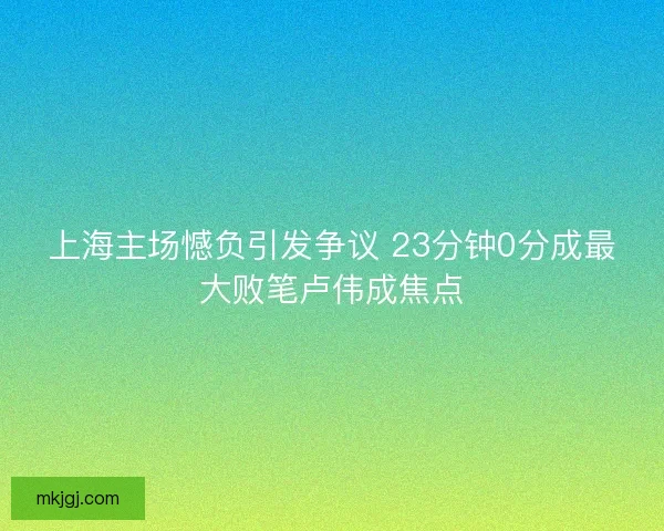 上海主场憾负引发争议 23分钟0分成最大败笔卢伟成焦点