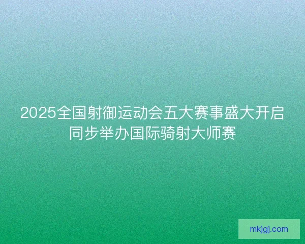 2025全国射御运动会五大赛事盛大开启同步举办国际骑射大师赛 2025全国射御运动会五大赛事盛大开启同步举办国际骑射大师赛