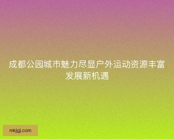 成都公园城市魅力尽显户外运动资源丰富发展新机遇