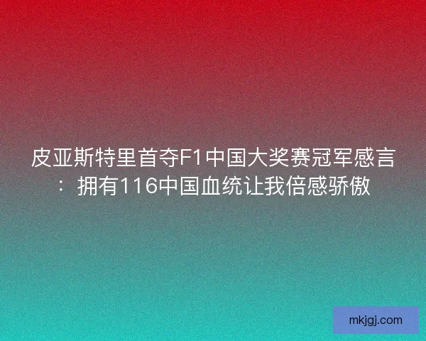 皮亚斯特里首夺F1中国大奖赛冠军感言：拥有116中国血统让我倍感骄傲