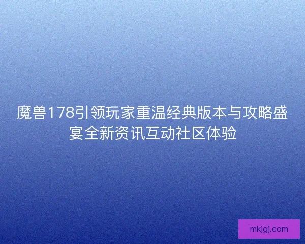 魔兽178引领玩家重温经典版本与攻略盛宴全新资讯互动社区体验