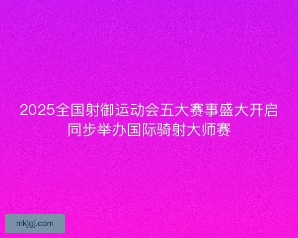 2025全国射御运动会五大赛事盛大开启同步举办国际骑射大师赛
