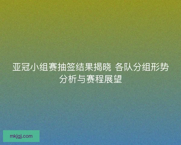 亚冠小组赛抽签结果揭晓 各队分组形势分析与赛程展望