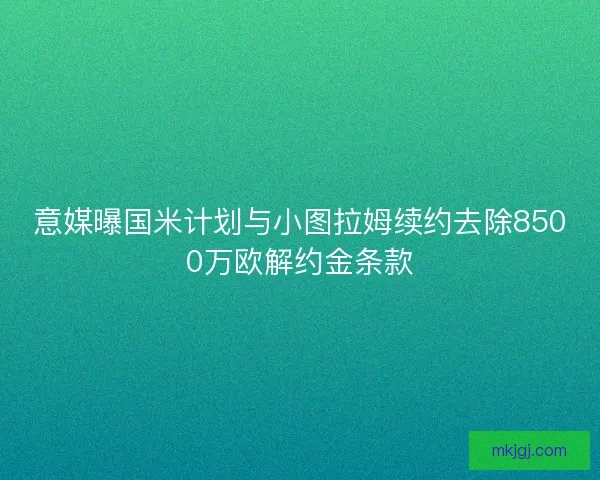 意媒曝国米计划与小图拉姆续约去除8500万欧解约金条款