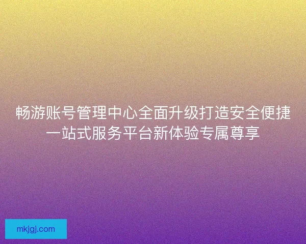 畅游账号管理中心全面升级打造安全便捷一站式服务平台新体验专属尊享