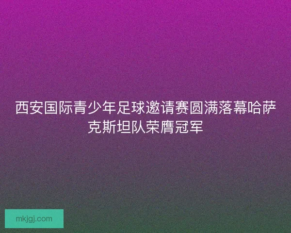 西安国际青少年足球邀请赛圆满落幕哈萨克斯坦队荣膺冠军