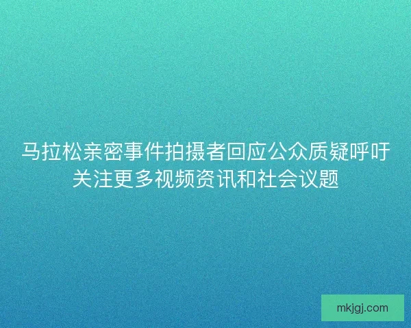 马拉松亲密事件拍摄者回应公众质疑呼吁关注更多视频资讯和社会议题